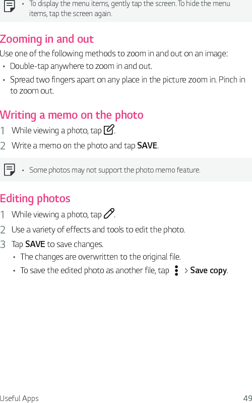 Useful Apps 49Ţ To display the menu items, gently tap the screen. To hide the menu items, tap the screen again.Zooming in and outUse one of the following methods to zoom in and out on an image:Ţ Double-tap anywhere to zoom in and out.Ţ Spread two fingers apart on any place in the picture zoom in. Pinch in to zoom out.Writing a memo on the photo1  While viewing a photo, tap  .2  Write a memo on the photo and tap SAVE.Ţ Some photos may not support the photo memo feature.Editing photos1  While viewing a photo, tap  .2  Use a variety of effects and tools to edit the photo.3  Tap SAVE to save changes.Ţ The changes are overwritten to the original file.Ţ To save the edited photo as another file, tap   &gt; Save copy.