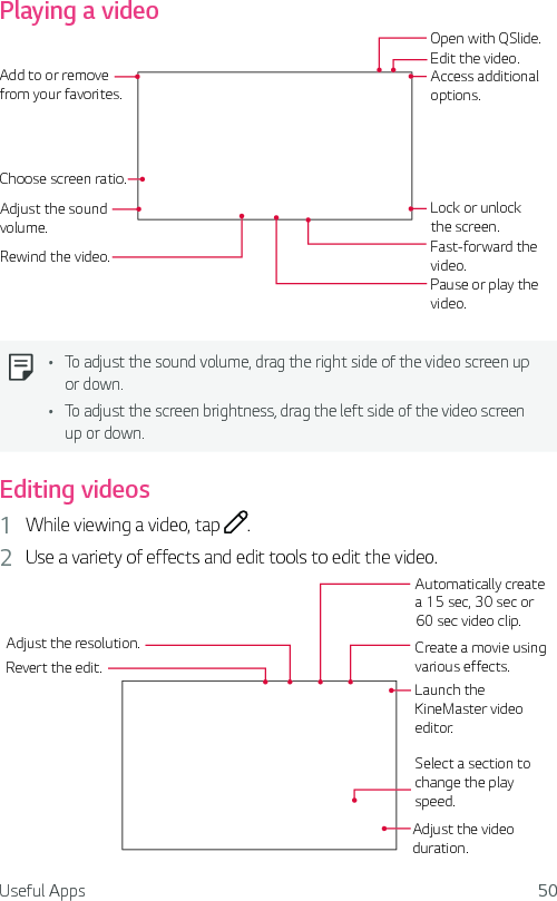 Useful Apps 50Playing a videoAdd to or remove from your favorites.Choose screen ratio.Adjust the sound volume.Rewind the video.Edit the video.Open with QSlide.Pause or play the video.Access additional options.Lock or unlock the screen.Fast-forward the video.Ţ To adjust the sound volume, drag the right side of the video screen up or down.Ţ To adjust the screen brightness, drag the left side of the video screen up or down.Editing videos1  While viewing a video, tap  .2  Use a variety of effects and edit tools to edit the video.Adjust the resolution.Revert the edit.Automatically create a 15 sec, 30 sec or 60 sec video clip.Create a movie using various effects.Launch the KineMaster video editor.Select a section to change the play speed.Adjust the video duration.