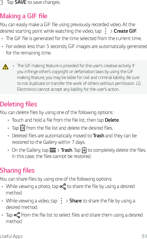 Useful Apps 513  Tap SAVE to save changes.Making a GIF fileYou can easily make a GIF file using previously recorded video. At the desired starting point while watching the video, tap   &gt; Create GIF.Ţ The GIF file is generated for the time selected from the current time.Ţ For videos less than 5 seconds, GIF images are automatically generated for the remaining time.Ţ The GIF making feature is provided for the user’s creative activity. If you infringe other’s copyright or defamation laws by using the GIF making feature, you may be liable for civil and criminal liability. Be sure to not duplicate or transfer the work of others without permission. LG Electronics cannot accept any liability for the user’s action.Deleting filesYou can delete files by using one of the following options:Ţ Touch and hold a file from the file list, then tap Delete.Ţ Tap   from the file list and delete the desired files.Ţ Deleted files are automatically moved to Trash and they can be restored to the Gallery within 7 days.Ţ On the Gallery, tap   &gt; Trash. Tap   to completely delete the files. In this case, the files cannot be restored.Sharing filesYou can share files by using one of the following options:Ţ While viewing a photo, tap   to share the file by using a desired method.Ţ While viewing a video, tap   &gt; Share to share the file by using a desired method.Ţ Tap   from the file list to select files and share them using a desired method.