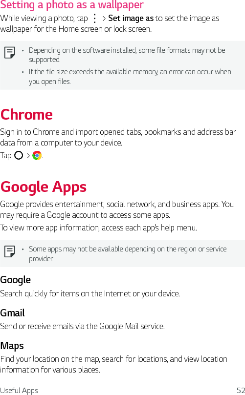 Useful Apps 52Setting a photo as a wallpaperWhile viewing a photo, tap   &gt; Set image as to set the image as wallpaper for the Home screen or lock screen.Ţ Depending on the software installed, some file formats may not be supported.Ţ If the file size exceeds the available memory, an error can occur when you open files.ChromeSign in to Chrome and import opened tabs, bookmarks and address bar data from a computer to your device.Tap   &gt;  .Google AppsGoogle provides entertainment, social network, and business apps. You may require a Google account to access some apps.To view more app information, access each app’s help menu.Ţ Some apps may not be available depending on the region or service provider.GoogleSearch quickly for items on the Internet or your device.GmailSend or receive emails via the Google Mail service.MapsFind your location on the map, search for locations, and view location information for various places.