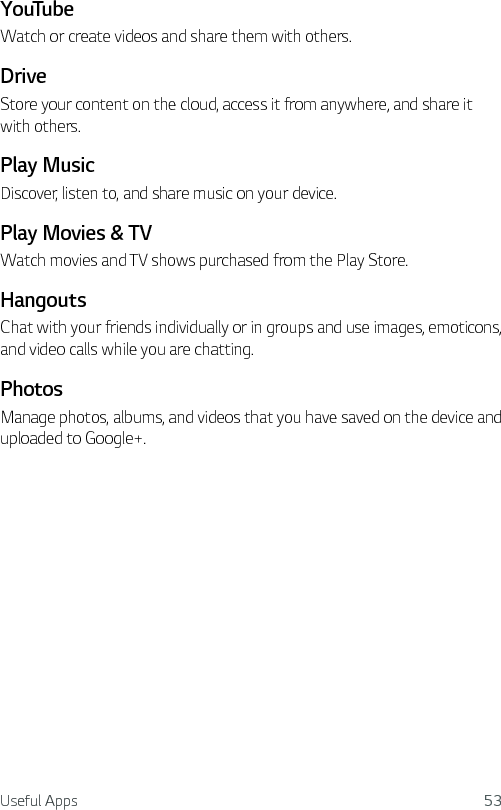 Useful Apps 53YouTubeWatch or create videos and share them with others.DriveStore your content on the cloud, access it from anywhere, and share it with others.Play MusicDiscover, listen to, and share music on your device.Play Movies &amp; TVWatch movies and TV shows purchased from the Play Store.HangoutsChat with your friends individually or in groups and use images, emoticons, and video calls while you are chatting.PhotosManage photos, albums, and videos that you have saved on the device and uploaded to Google+.