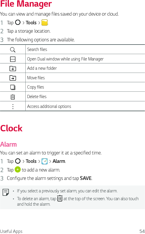 Useful Apps 54File ManagerYou can view and manage files saved on your device or cloud.1  Tap   &gt; Tools &gt;  .2  Tap a storage location.3  The following options are available.Search filesOpen Dual window while using File ManagerAdd a new folderMove filesCopy filesDelete filesAccess additional optionsClockAlarmYou can set an alarm to trigger it at a specified time.1  Tap   &gt; Tools &gt;   &gt; Alarm.2  Tap   to add a new alarm.3  Configure the alarm settings and tap SAVE.Ţ If you select a previously set alarm, you can edit the alarm.Ţ To delete an alarm, tap   at the top of the screen. You can also touch and hold the alarm.