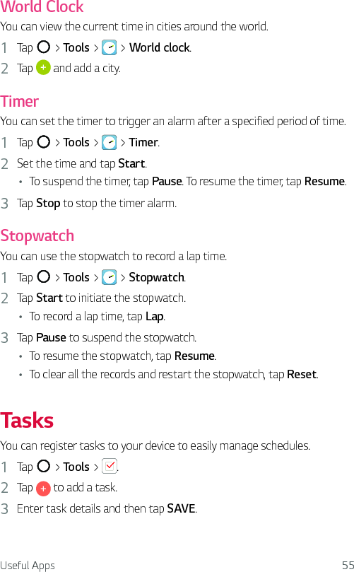 Useful Apps 55World ClockYou can view the current time in cities around the world.1  Tap   &gt; Tools &gt;   &gt; World clock.2  Tap   and add a city.TimerYou can set the timer to trigger an alarm after a specified period of time.1  Tap   &gt; Tools &gt;   &gt; Timer.2  Set the time and tap Start.Ţ To suspend the timer, tap Pause. To resume the timer, tap Resume.3  Tap Stop to stop the timer alarm.StopwatchYou can use the stopwatch to record a lap time.1  Tap   &gt; Tools &gt;   &gt; Stopwatch.2  Tap Start to initiate the stopwatch.Ţ To record a lap time, tap Lap.3  Tap Pause to suspend the stopwatch.Ţ To resume the stopwatch, tap Resume.Ţ To clear all the records and restart the stopwatch, tap Reset.TasksYou can register tasks to your device to easily manage schedules.1  Tap   &gt; Tools &gt;  .2  Tap   to add a task.3  Enter task details and then tap SAVE.