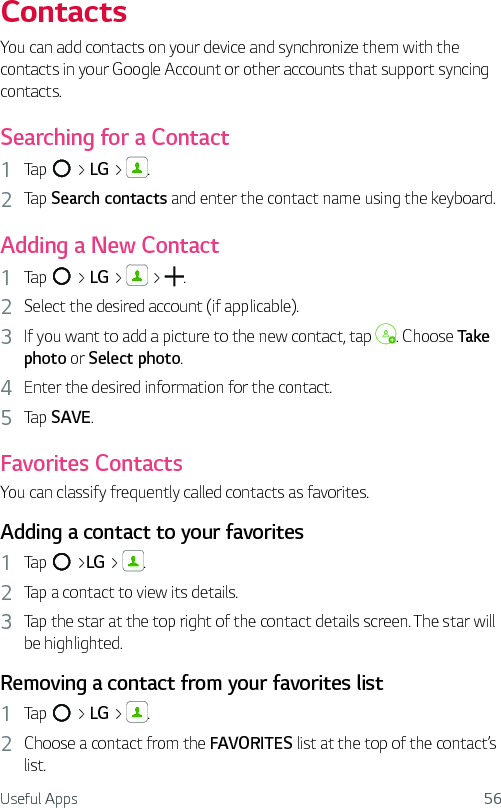 Useful Apps 56ContactsYou can add contacts on your device and synchronize them with the contacts in your Google Account or other accounts that support syncing contacts.Searching for a Contact1  Tap   &gt; LG &gt;  . 2  Tap Search contacts and enter the contact name using the keyboard.Adding a New Contact1  Tap   &gt; LG &gt;   &gt;  . 2  Select the desired account (if applicable). 3  If you want to add a picture to the new contact, tap  . Choose Take photo or Select photo.4  Enter the desired information for the contact.5  Tap SAVE.Favorites ContactsYou can classify frequently called contacts as favorites.Adding a contact to your favorites1  Tap   &gt;LG &gt;  .2  Tap a contact to view its details.3  Tap the star at the top right of the contact details screen. The star will be highlighted.Removing a contact from your favorites list1  Tap   &gt; LG &gt;  .2  Choose a contact from the FAVORITES list at the top of the contact’s list.