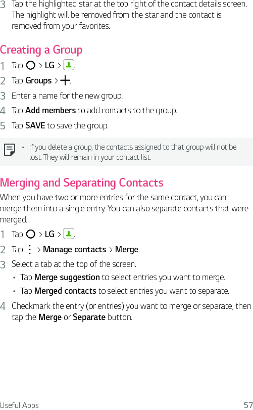 Useful Apps 573  Tap the highlighted star at the top right of the contact details screen. The highlight will be removed from the star and the contact is removed from your favorites.Creating a Group1  Tap   &gt; LG &gt;  .2  Tap Groups &gt;  .3  Enter a name for the new group. 4  Tap Add members to add contacts to the group.5  Tap SAVE to save the group.Ţ If you delete a group, the contacts assigned to that group will not be lost. They will remain in your contact list.Merging and Separating ContactsWhen you have two or more entries for the same contact, you can merge them into a single entry. You can also separate contacts that were merged.1  Tap   &gt; LG &gt;  .2  Tap   &gt; Manage contacts &gt; Merge.3  Select a tab at the top of the screen.Ţ Tap Merge suggestion to select entries you want to merge.Ţ Tap Merged contacts to select entries you want to separate.4  Checkmark the entry (or entries) you want to merge or separate, then tap the Merge or Separate button.