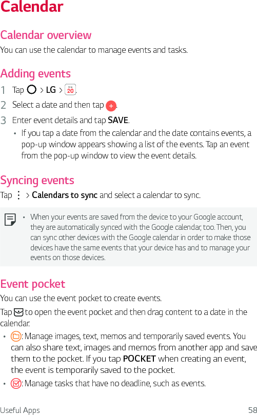 Useful Apps 58CalendarCalendar overviewYou can use the calendar to manage events and tasks.Adding events1  Tap   &gt; LG &gt;  .2  Select a date and then tap  .3  Enter event details and tap SAVE.Ţ If you tap a date from the calendar and the date contains events, a pop-up window appears showing a list of the events. Tap an event from the pop-up window to view the event details.Syncing eventsTap   &gt; Calendars to sync and select a calendar to sync.Ţ When your events are saved from the device to your Google account, they are automatically synced with the Google calendar, too. Then, you can sync other devices with the Google calendar in order to make those devices have the same events that your device has and to manage your events on those devices.Event pocketYou can use the event pocket to create events. Tap   to open the event pocket and then drag content to a date in the calendar.Ţ : Manage images, text, memos and temporarily saved events. You can also share text, images and memos from another app and save them to the pocket. If you tap POCKET when creating an event, the event is temporarily saved to the pocket.Ţ : Manage tasks that have no deadline, such as events.