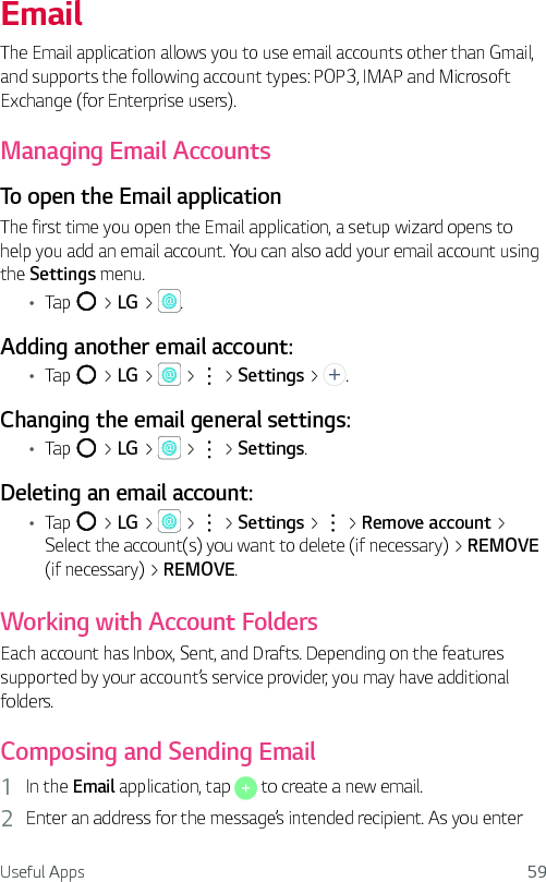 Useful Apps 59EmailThe Email application allows you to use email accounts other than Gmail, and supports the following account types: POP3, IMAP and Microsoft Exchange (for Enterprise users).Managing Email AccountsTo open the Email applicationThe first time you open the Email application, a setup wizard opens to help you add an email account. You can also add your email account using the Settings menu.Ţ Tap   &gt; LG &gt;  .Adding another email account:Ţ Tap   &gt; LG &gt;   &gt;   &gt; Settings &gt;  .Changing the email general settings:Ţ Tap   &gt; LG &gt;   &gt;   &gt; Settings.Deleting an email account:Ţ Tap   &gt; LG &gt;   &gt;   &gt; Settings &gt;   &gt; Remove account &gt; Select the account(s) you want to delete (if necessary) &gt; REMOVE (if necessary) &gt; REMOVE.Working with Account FoldersEach account has Inbox, Sent, and Drafts. Depending on the features supported by your account’s service provider, you may have additional folders.Composing and Sending Email1  In the Email application, tap   to create a new email.2  Enter an address for the message’s intended recipient. As you enter 