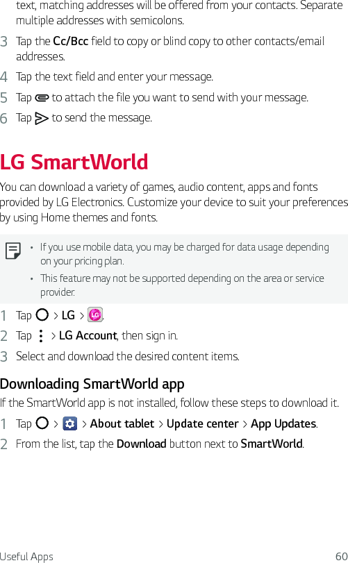 Useful Apps 60text, matching addresses will be offered from your contacts. Separate multiple addresses with semicolons.3  Tap the Cc/Bcc field to copy or blind copy to other contacts/email addresses.4  Tap the text field and enter your message.5  Tap   to attach the file you want to send with your message.6  Tap   to send the message.LG SmartWorldYou can download a variety of games, audio content, apps and fonts provided by LG Electronics. Customize your device to suit your preferences by using Home themes and fonts.Ţ If you use mobile data, you may be charged for data usage depending on your pricing plan.Ţ This feature may not be supported depending on the area or service provider.1  Tap   &gt; LG &gt;  .2  Tap   &gt; LG Account, then sign in.3  Select and download the desired content items.Downloading SmartWorld appIf the SmartWorld app is not installed, follow these steps to download it.1  Tap   &gt;   &gt; About tablet &gt; Update center &gt; App Updates.2  From the list, tap the Download button next to SmartWorld.