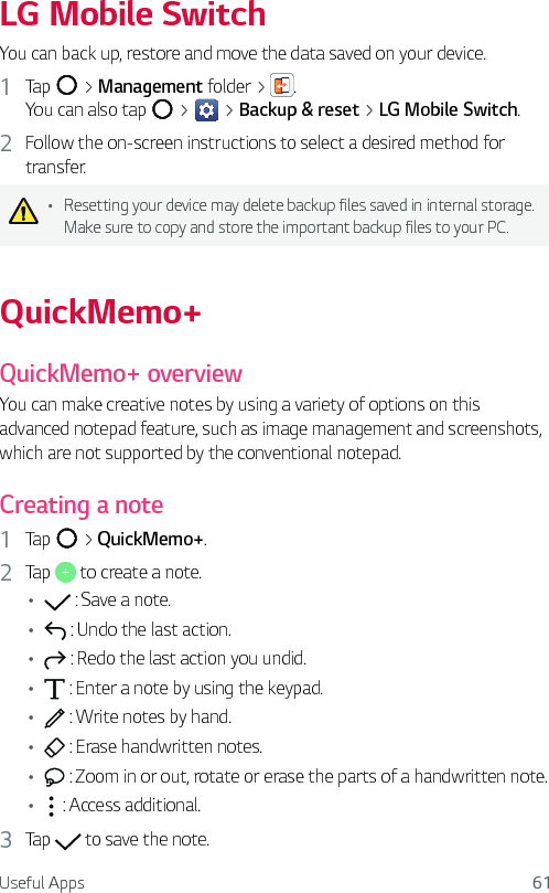 Useful Apps 61LG Mobile SwitchYou can back up, restore and move the data saved on your device.1  Tap   &gt; Management folder &gt;  . You can also tap   &gt;   &gt; Backup &amp; reset &gt; LG Mobile Switch.2  Follow the on-screen instructions to select a desired method for transfer.Ţ Resetting your device may delete backup files saved in internal storage. Make sure to copy and store the important backup files to your PC.QuickMemo+QuickMemo+ overviewYou can make creative notes by using a variety of options on this advanced notepad feature, such as image management and screenshots, which are not supported by the conventional notepad.Creating a note1  Tap   &gt; QuickMemo+.2  Tap   to create a note.Ţ  : Save a note.Ţ  : Undo the last action.Ţ  : Redo the last action you undid.Ţ  : Enter a note by using the keypad.Ţ  : Write notes by hand.Ţ  : Erase handwritten notes.Ţ  : Zoom in or out, rotate or erase the parts of a handwritten note.Ţ  : Access additional.3  Tap   to save the note.