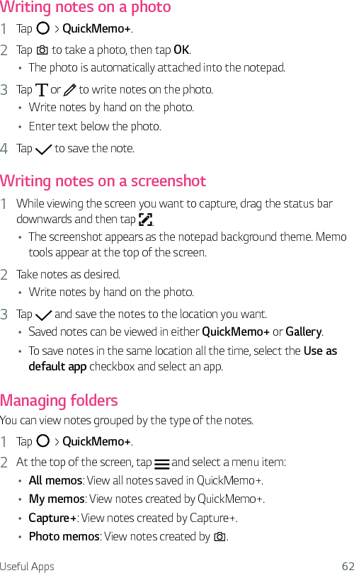 Useful Apps 62Writing notes on a photo1  Tap   &gt; QuickMemo+.2  Tap   to take a photo, then tap OK.Ţ The photo is automatically attached into the notepad.3  Tap   or   to write notes on the photo.Ţ Write notes by hand on the photo.Ţ Enter text below the photo.4  Tap   to save the note.Writing notes on a screenshot1  While viewing the screen you want to capture, drag the status bar downwards and then tap  .Ţ The screenshot appears as the notepad background theme. Memo tools appear at the top of the screen.2  Take notes as desired.Ţ Write notes by hand on the photo.3  Tap   and save the notes to the location you want.Ţ Saved notes can be viewed in either QuickMemo+ or Gallery.Ţ To save notes in the same location all the time, select the Use as default app checkbox and select an app.Managing foldersYou can view notes grouped by the type of the notes.1  Tap   &gt; QuickMemo+.2  At the top of the screen, tap   and select a menu item:Ţ All memos: View all notes saved in QuickMemo+.Ţ My memos: View notes created by QuickMemo+.Ţ Capture+: View notes created by Capture+.Ţ Photo memos: View notes created by  .