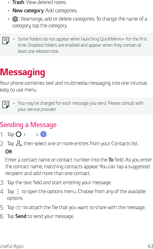Useful Apps 63Ţ Trash: View deleted notes.Ţ New category: Add categories.Ţ  : Rearrange, add or delete categories. To change the name of a category, tap the category.Ţ Some folders do not appear when launching QuickMemo+ for the first time. Disabled folders are enabled and appear when they contain at least one related note.MessagingYour phone combines text and multimedia messaging into one intuitive, easy to use menu.Ţ You may be charged for each message you send. Please consult with your service provider.Sending a Message1  Tap   &gt;   &gt;  .2  Tap  , then select one or more entries from your Contacts list.OREnter a contact name or contact number into the To field. As you enter the contact name, matching contacts appear. You can tap a suggested recipient and add more than one contact.3  Tap the text field and start entering your message.4  Tap   to open the options menu. Choose from any of the available options.5  Tap   to attach the file that you want to share with the message.6  Tap Send to send your message.