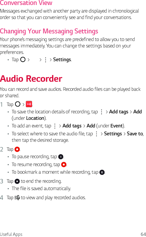 Useful Apps 64Conversation ViewMessages exchanged with another party are displayed in chronological order so that you can conveniently see and find your conversations.Changing Your Messaging SettingsYour phone’s messaging settings are predefined to allow you to send messages immediately. You can change the settings based on your preferences.Ţ Tap   &gt;   &gt;   &gt; Settings.Audio RecorderYou can record and save audios. Recorded audio files can be played back or shared.1  Tap   &gt;  .Ţ To save the location details of recording, tap   &gt; Add tags &gt; Add (under Location). Ţ To add an event, tap   &gt; Add tags &gt; Add (under Event). Ţ To select where to save the audio file, tap   &gt; Settings &gt; Save to, then tap the desired storage.2  Tap  .Ţ To pause recording, tap  .Ţ To resume recording, tap  .Ţ To bookmark a moment while recording, tap  .3  Tap   to end the recording. Ţ The file is saved automatically.4  Tap   to view and play recorded audios.