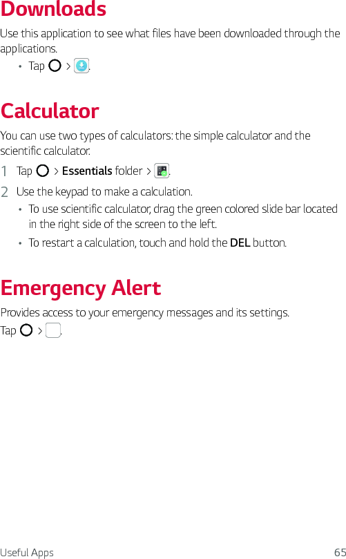 Useful Apps 65DownloadsUse this application to see what files have been downloaded through the applications.Ţ Tap   &gt;  .CalculatorYou can use two types of calculators: the simple calculator and the scientific calculator.1  Tap   &gt; Essentials folder &gt;  .2  Use the keypad to make a calculation.Ţ To use scientific calculator, drag the green colored slide bar located in the right side of the screen to the left.Ţ To restart a calculation, touch and hold the DEL button.Emergency AlertProvides access to your emergency messages and its settings.Tap   &gt;  .