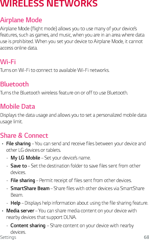 Settings 68WIRELESS NETWORKSAirplane ModeAirplane Mode (flight mode) allows you to use many of your device’s features, such as games, and music, when you are in an area where data use is prohibited. When you set your device to Airplane Mode, it cannot access online data.Wi-FiTurns on Wi-Fi to connect to available Wi-Fi networks.BluetoothTurns the Bluetooth wireless feature on or off to use Bluetooth.Mobile DataDisplays the data usage and allows you to set a personalized mobile data usage limit.Share &amp; ConnectŢ File sharing – You can send and receive files between your device and other LG devices or tablets. - My LG Mobile – Set your device’s name. - Save to – Set the destination folder to save files sent from other devices. - File sharing – Permit receipt of files sent from other devices. - SmartShare Beam – Share files with other devices via SmartShare Beam. - Help – Displays help information about using the file sharing feature.Ţ Media server – You can share media content on your device with nearby devices that support DLNA. - Content sharing – Share content on your device with nearby devices.