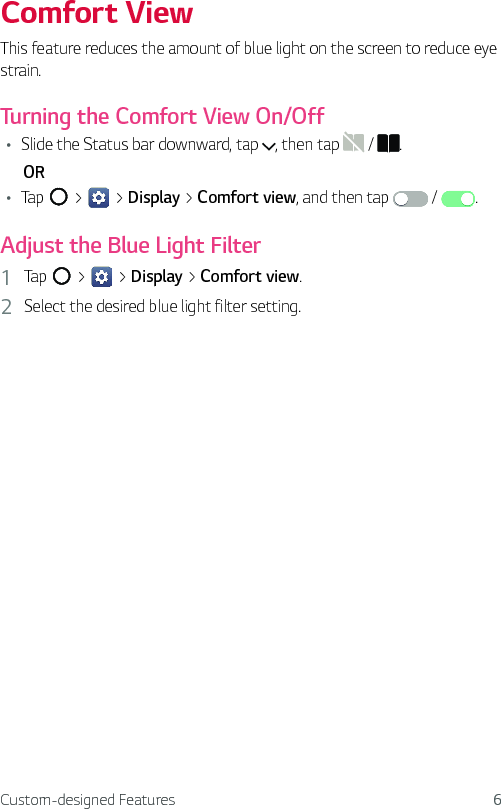 Custom-designed Features 6Comfort ViewThis feature reduces the amount of blue light on the screen to reduce eye strain.Turning the Comfort View On/OffŢ Slide the Status bar downward, tap  , then tap   /  .      ORŢ Tap   &gt;   &gt; Display &gt; Comfort view, and then tap   /  .Adjust the Blue Light Filter1  Tap   &gt;   &gt; Display &gt; Comfort view.2  Select the desired blue light filter setting.