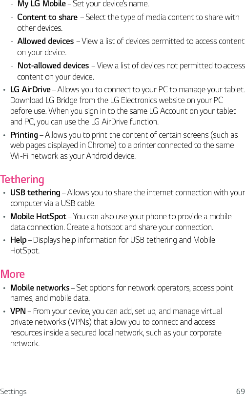 Settings 69 - My LG Mobile – Set your device’s name. - Content to share – Select the type of media content to share with other devices. - Allowed devices – View a list of devices permitted to access content on your device. - Not-allowed devices – View a list of devices not permitted to access content on your device.Ţ LG AirDrive – Allows you to connect to your PC to manage your tablet. Download LG Bridge from the LG Electronics website on your PC before use. When you sign in to the same LG Account on your tablet and PC, you can use the LG AirDrive function.Ţ Printing – Allows you to print the content of certain screens (such as web pages displayed in Chrome) to a printer connected to the same Wi-Fi network as your Android device.TetheringŢ USB tethering – Allows you to share the internet connection with your computer via a USB cable.Ţ Mobile HotSpot – You can also use your phone to provide a mobile data connection. Create a hotspot and share your connection.Ţ Help – Displays help information for USB tethering and Mobile HotSpot.MoreŢ Mobile networks – Set options for network operators, access point names, and mobile data.Ţ VPN – From your device, you can add, set up, and manage virtual private networks (VPNs) that allow you to connect and access resources inside a secured local network, such as your corporate network.