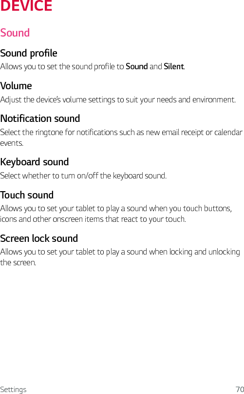 Settings 70DEVICESoundSound profileAllows you to set the sound profile to Sound and Silent.VolumeAdjust the device’s volume settings to suit your needs and environment.Notification soundSelect the ringtone for notifications such as new email receipt or calendar events.Keyboard soundSelect whether to turn on/off the keyboard sound.Touch soundAllows you to set your tablet to play a sound when you touch buttons, icons and other onscreen items that react to your touch. Screen lock soundAllows you to set your tablet to play a sound when locking and unlocking the screen. 