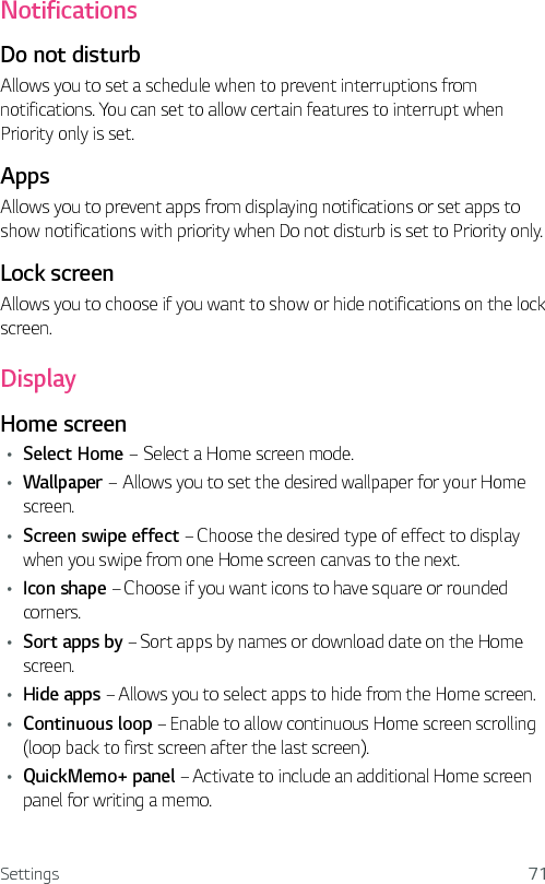 Settings 71NotificationsDo not disturbAllows you to set a schedule when to prevent interruptions from notifications. You can set to allow certain features to interrupt when Priority only is set.AppsAllows you to prevent apps from displaying notifications or set apps to show notifications with priority when Do not disturb is set to Priority only.Lock screenAllows you to choose if you want to show or hide notifications on the lock screen.DisplayHome screenŢ Select Home – Select a Home screen mode.Ţ Wallpaper – Allows you to set the desired wallpaper for your Home screen.Ţ Screen swipe effect – Choose the desired type of effect to display when you swipe from one Home screen canvas to the next.Ţ Icon shape – Choose if you want icons to have square or rounded corners.Ţ Sort apps by – Sort apps by names or download date on the Home screen.Ţ Hide apps – Allows you to select apps to hide from the Home screen.Ţ Continuous loop – Enable to allow continuous Home screen scrolling (loop back to first screen after the last screen).Ţ QuickMemo+ panel – Activate to include an additional Home screen panel for writing a memo.