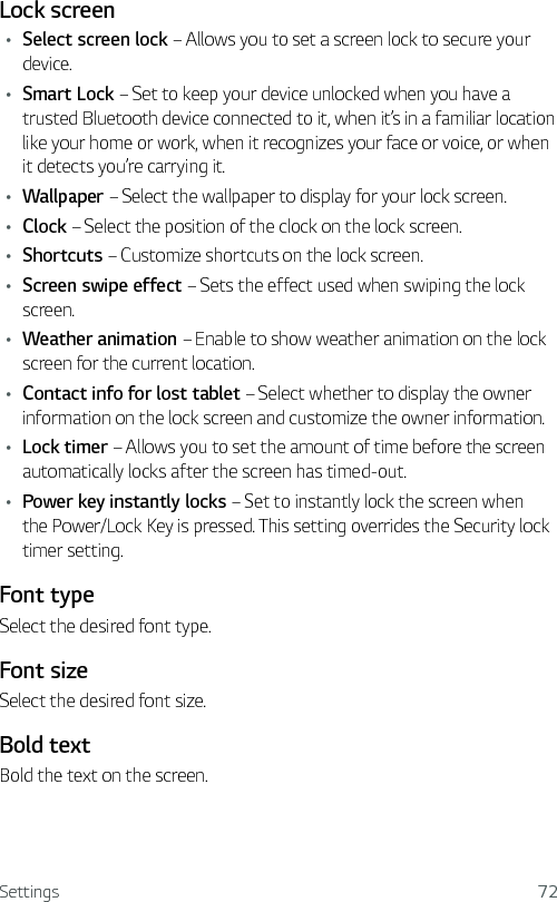 Settings 72Lock screenŢ Select screen lock – Allows you to set a screen lock to secure your device.Ţ Smart Lock – Set to keep your device unlocked when you have a trusted Bluetooth device connected to it, when it’s in a familiar location like your home or work, when it recognizes your face or voice, or when it detects you’re carrying it.Ţ Wallpaper – Select the wallpaper to display for your lock screen.Ţ Clock – Select the position of the clock on the lock screen.Ţ Shortcuts – Customize shortcuts on the lock screen.Ţ Screen swipe effect – Sets the effect used when swiping the lock screen.Ţ Weather animation – Enable to show weather animation on the lock screen for the current location.Ţ Contact info for lost tablet – Select whether to display the owner information on the lock screen and customize the owner information.Ţ Lock timer – Allows you to set the amount of time before the screen automatically locks after the screen has timed-out.Ţ Power key instantly locks – Set to instantly lock the screen when the Power/Lock Key is pressed. This setting overrides the Security lock timer setting.Font type Select the desired font type. Font size Select the desired font size.Bold textBold the text on the screen.