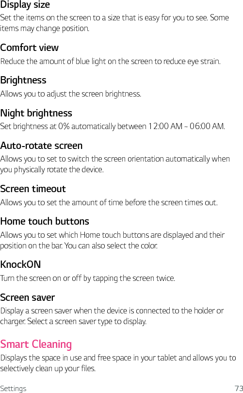 Settings 73Display sizeSet the items on the screen to a size that is easy for you to see. Some items may change position.Comfort viewReduce the amount of blue light on the screen to reduce eye strain.BrightnessAllows you to adjust the screen brightness.Night brightnessSet brightness at 0% automatically between 12:00 AM ~ 06:00 AM.Auto-rotate screenAllows you to set to switch the screen orientation automatically when you physically rotate the device. Screen timeout Allows you to set the amount of time before the screen times out. Home touch buttons Allows you to set which Home touch buttons are displayed and their position on the bar. You can also select the color.KnockONTurn the screen on or off by tapping the screen twice.Screen saverDisplay a screen saver when the device is connected to the holder or charger. Select a screen saver type to display.Smart CleaningDisplays the space in use and free space in your tablet and allows you to selectively clean up your files.