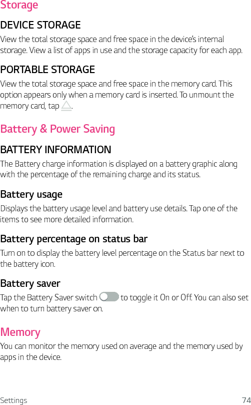 Settings 74StorageDEVICE STORAGEView the total storage space and free space in the device’s internal storage. View a list of apps in use and the storage capacity for each app.PORTABLE STORAGEView the total storage space and free space in the memory card. This option appears only when a memory card is inserted. To unmount the memory card, tap  .Battery &amp; Power SavingBATTERY INFORMATIONThe Battery charge information is displayed on a battery graphic along with the percentage of the remaining charge and its status.Battery usage Displays the battery usage level and battery use details. Tap one of the items to see more detailed information.Battery percentage on status barTurn on to display the battery level percentage on the Status bar next to the battery icon.Battery saver Tap the Battery Saver switch   to toggle it On or Off. You can also set when to turn battery saver on.MemoryYou can monitor the memory used on average and the memory used by apps in the device.