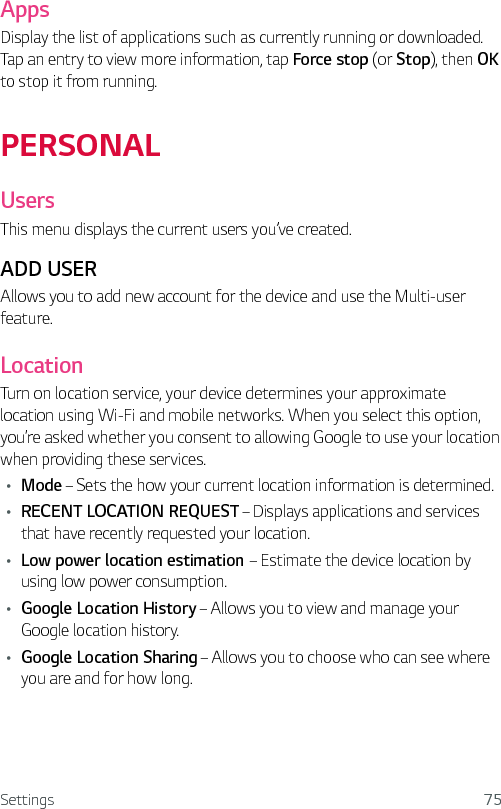 Settings 75Apps Display the list of applications such as currently running or downloaded. Tap an entry to view more information, tap Force stop (or Stop), then OK to stop it from running.PERSONALUsersThis menu displays the current users you’ve created. ADD USERAllows you to add new account for the device and use the Multi-user feature.LocationTurn on location service, your device determines your approximate location using Wi-Fi and mobile networks. When you select this option, you’re asked whether you consent to allowing Google to use your location when providing these services.Ţ Mode – Sets the how your current location information is determined.Ţ RECENT LOCATION REQUEST – Displays applications and services that have recently requested your location.Ţ Low power location estimation – Estimate the device location by using low power consumption.Ţ Google Location History – Allows you to view and manage your Google location history.Ţ Google Location Sharing – Allows you to choose who can see where you are and for how long.