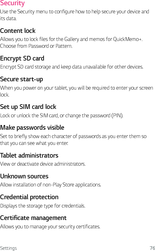 Settings 76SecurityUse the Security menu to configure how to help secure your device and its data. Content lock Allows you to lock files for the Gallery and memos for QuickMemo+. Choose from Password or Pattern. Encrypt SD cardEncrypt SD card storage and keep data unavailable for other devices.Secure start-upWhen you power on your tablet, you will be required to enter your screen lock.Set up SIM card lockLock or unlock the SIM card, or change the password (PIN).Make passwords visibleSet to briefly show each character of passwords as you enter them so that you can see what you enter.Tablet administratorsView or deactivate device administrators.Unknown sourcesAllow installation of non-Play Store applications.Credential protectionDisplays the storage type for credentials.Certificate management Allows you to manage your security certificates.