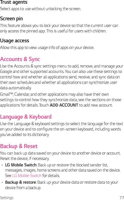 Settings 77Trust agents Select apps to use without unlocking the screen.Screen pin This feature allows you to lock your device so that the current user can only access the pinned app. This is useful for users with children.Usage accessAllow this app to view usage info of apps on your device.Accounts &amp; SyncUse the Accounts &amp; sync settings menu to add, remove, and manage your Google and other supported accounts. You can also use these settings to control how and whether all applications send, receive, and sync data on their own schedules and whether all applications can synchronize user data automatically.Gmail™, Calendar, and other applications may also have their own settings to control how they synchronize data; see the sections on those applications for details. Touch ADD ACCOUNT to add new account.Language &amp; KeyboardUse the Language &amp; keyboard settings to select the language for the text on your device and to configure the on-screen keyboard, including words you’ve added to its dictionary.Backup &amp; ResetYou can back up data saved on your device to another device or account. Reset the device, if necessary.Ţ LG Mobile Switch: Back up or restore the blocked sender list, messages, images, home screens and other data saved on the device. See LG Mobile Switch for details.Ţ Backup &amp; restore: Back up your device data or restore data to your device from a backup.