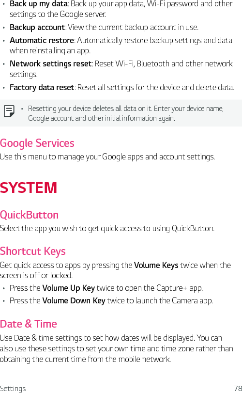 Settings 78Ţ Back up my data: Back up your app data, Wi-Fi password and other settings to the Google server.Ţ Backup account: View the current backup account in use.Ţ Automatic restore: Automatically restore backup settings and data when reinstalling an app.Ţ Network settings reset: Reset Wi-Fi, Bluetooth and other network settings.Ţ Factory data reset: Reset all settings for the device and delete data.Ţ Resetting your device deletes all data on it. Enter your device name, Google account and other initial information again.Google ServicesUse this menu to manage your Google apps and account settings.SYSTEMQuickButtonSelect the app you wish to get quick access to using QuickButton.Shortcut KeysGet quick access to apps by pressing the Volume Keys twice when the screen is off or locked.Ţ Press the Volume Up Key twice to open the Capture+ app.Ţ Press the Volume Down Key twice to launch the Camera app.Date &amp; TimeUse Date &amp; time settings to set how dates will be displayed. You can also use these settings to set your own time and time zone rather than obtaining the current time from the mobile network.