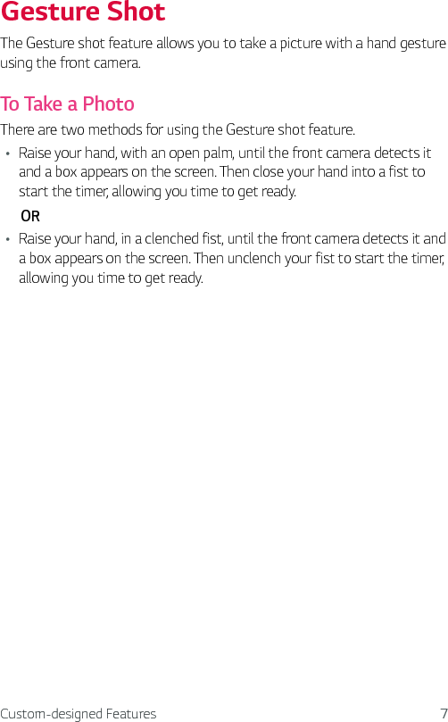Custom-designed Features 7Gesture ShotThe Gesture shot feature allows you to take a picture with a hand gesture using the front camera. To Take a PhotoThere are two methods for using the Gesture shot feature. Ţ Raise your hand, with an open palm, until the front camera detects it and a box appears on the screen. Then close your hand into a fist to start the timer, allowing you time to get ready.       ORŢ Raise your hand, in a clenched fist, until the front camera detects it and a box appears on the screen. Then unclench your fist to start the timer, allowing you time to get ready.