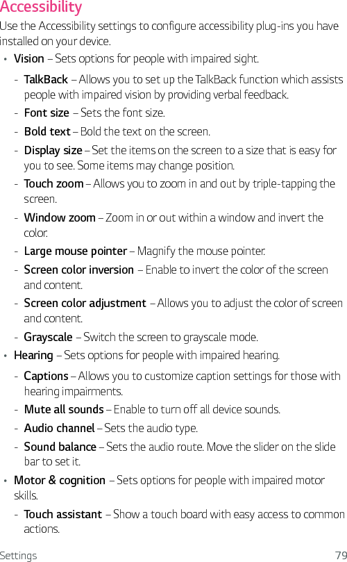 Settings 79AccessibilityUse the Accessibility settings to configure accessibility plug-ins you have installed on your device.Ţ Vision – Sets options for people with impaired sight. - TalkBack – Allows you to set up the TalkBack function which assists people with impaired vision by providing verbal feedback. - Font size – Sets the font size. - Bold text – Bold the text on the screen. - Display size – Set the items on the screen to a size that is easy for you to see. Some items may change position. - Touch zoom – Allows you to zoom in and out by triple-tapping the screen. - Window zoom – Zoom in or out within a window and invert the color. - Large mouse pointer – Magnify the mouse pointer. - Screen color inversion – Enable to invert the color of the screen and content. - Screen color adjustment – Allows you to adjust the color of screen and content. - Grayscale – Switch the screen to grayscale mode. Ţ Hearing – Sets options for people with impaired hearing. - Captions – Allows you to customize caption settings for those with hearing impairments. - Mute all sounds – Enable to turn off all device sounds. - Audio channel – Sets the audio type. - Sound balance – Sets the audio route. Move the slider on the slide bar to set it.Ţ Motor &amp; cognition – Sets options for people with impaired motor skills. - Touch assistant – Show a touch board with easy access to common actions.