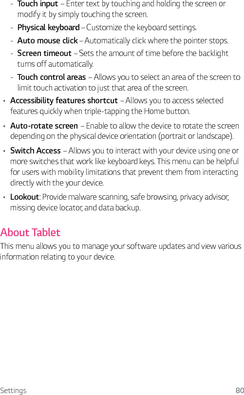 Settings 80 - Touch input – Enter text by touching and holding the screen or modify it by simply touching the screen. - Physical keyboard – Customize the keyboard settings. - Auto mouse click – Automatically click where the pointer stops. - Screen timeout – Sets the amount of time before the backlight  turns off automatically. - Touch control areas – Allows you to select an area of the screen to limit touch activation to just that area of the screen.Ţ Accessibility features shortcut – Allows you to access selected features quickly when triple-tapping the Home button.Ţ Auto-rotate screen – Enable to allow the device to rotate the screen depending on the physical device orientation (portrait or landscape).Ţ Switch Access – Allows you to interact with your device using one or more switches that work like keyboard keys. This menu can be helpful for users with mobility limitations that prevent them from interacting directly with the your device.Ţ Lookout: Provide malware scanning, safe browsing, privacy advisor, missing device locator, and data backup.About TabletThis menu allows you to manage your software updates and view various information relating to your device. 