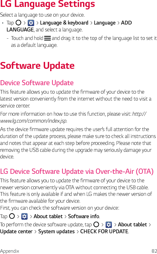 Appendix 82LG Language SettingsSelect a language to use on your device.Ţ Tap   &gt;   &gt; Language &amp; keyboard &gt; Language &gt; ADD LANGUAGE, and select a language. - Touch and hold   and drag it to the top of the language list to set it as a default language.Software UpdateDevice Software UpdateThis feature allows you to update the firmware of your device to the latest version conveniently from the internet without the need to visit a service center.For more information on how to use this function, please visit: http://www.lg.com/common/index.jsp.As the device firmware update requires the user’s full attention for the duration of the update process, please make sure to check all instructions and notes that appear at each step before proceeding. Please note that removing the USB cable during the upgrade may seriously damage your device.LG Device Software Update via Over-the-Air (OTA)This feature allows you to update the firmware of your device to the newer version conveniently via OTA without connecting the USB cable. This feature is only available if and when LG makes the newer version of the firmware available for your device. First, you can check the software version on your device:Tap   &gt;   &gt; About tablet &gt; Software info.To perform the device software update, tap   &gt;   &gt; About tablet &gt; Update center &gt; System updates &gt; CHECK FOR UPDATE.