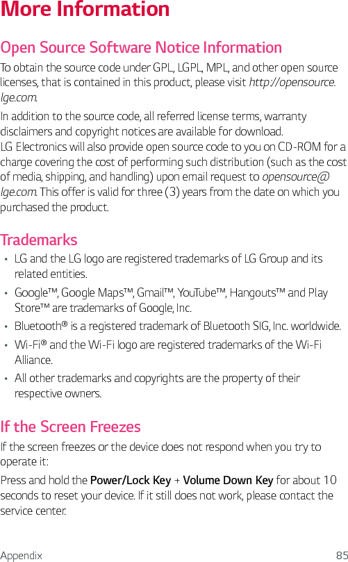 Appendix 85More InformationOpen Source Software Notice InformationTo obtain the source code under GPL, LGPL, MPL, and other open source licenses, that is contained in this product, please visit http://opensource.lge.com.In addition to the source code, all referred license terms, warranty disclaimers and copyright notices are available for download. LG Electronics will also provide open source code to you on CD-ROM for a charge covering the cost of performing such distribution (such as the cost of media, shipping, and handling) upon email request to opensource@lge.com. This offer is valid for three (3) years from the date on which you purchased the product.TrademarksŢ LG and the LG logo are registered trademarks of LG Group and its related entities.Ţ Google™, Google Maps™, Gmail™, YouTube™, Hangouts™ and Play Store™ are trademarks of Google, Inc.Ţ Bluetooth® is a registered trademark of Bluetooth SIG, Inc. worldwide.Ţ Wi-Fi® and the Wi-Fi logo are registered trademarks of the Wi-Fi Alliance.Ţ All other trademarks and copyrights are the property of their respective owners.If the Screen FreezesIf the screen freezes or the device does not respond when you try to operate it:Press and hold the Power/Lock Key + Volume Down Key for about 10 seconds to reset your device. If it still does not work, please contact the service center.