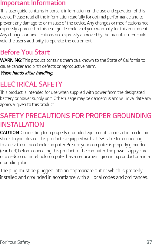 For Your Safety 87Important InformationThis user guide contains important information on the use and operation of this device. Please read all the information carefully for optimal performance and to prevent any damage to or misuse of the device. Any changes or modifications not expressly approved in this user guide could void your warranty for this equipment. Any changes or modifications not expressly approved by the manufacturer could void the user’s authority to operate the equipment.Before You StartWARNING: This product contains chemicals known to the State of California to cause cancer and birth defects or reproductive harm. Wash hands after handling.ELECTRICAL SAFETYThis product is intended for use when supplied with power from the designated battery or power supply unit. Other usage may be dangerous and will invalidate any approval given to this product.SAFETY PRECAUTIONS FOR PROPER GROUNDING INSTALLATIONCAUTION: Connecting to improperly grounded equipment can result in an electric shock to your device. This product is equipped with a USB cable for connecting to a desktop or notebook computer. Be sure your computer is properly grounded (earthed) before connecting this product to the computer. The power supply cord of a desktop or notebook computer has an equipment-grounding conductor and a grounding plug.The plug must be plugged into an appropriate outlet which is properly installed and grounded in accordance with all local codes and ordinances.