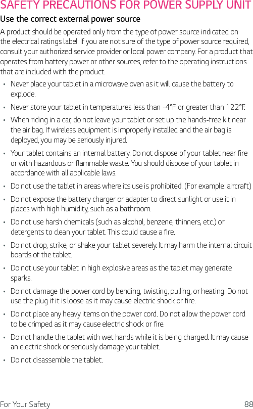 For Your Safety 88SAFETY PRECAUTIONS FOR POWER SUPPLY UNITUse the correct external power sourceA product should be operated only from the type of power source indicated on the electrical ratings label. If you are not sure of the type of power source required, consult your authorized service provider or local power company. For a product that operates from battery power or other sources, refer to the operating instructions that are included with the product.Ţ Never place your tablet in a microwave oven as it will cause the battery to explode.Ţ Never store your tablet in temperatures less than -4°F or greater than 122°F.Ţ When riding in a car, do not leave your tablet or set up the hands-free kit near the air bag. If wireless equipment is improperly installed and the air bag is deployed, you may be seriously injured.Ţ Your tablet contains an internal battery. Do not dispose of your tablet near fire or with hazardous or flammable waste. You should dispose of your tablet in accordance with all applicable laws.Ţ Do not use the tablet in areas where its use is prohibited. (For example: aircraft)Ţ Do not expose the battery charger or adapter to direct sunlight or use it in places with high humidity, such as a bathroom.Ţ Do not use harsh chemicals (such as alcohol, benzene, thinners, etc.) or detergents to clean your tablet. This could cause a fire.Ţ Do not drop, strike, or shake your tablet severely. It may harm the internal circuit boards of the tablet.Ţ Do not use your tablet in high explosive areas as the tablet may generate sparks.Ţ Do not damage the power cord by bending, twisting, pulling, or heating. Do not use the plug if it is loose as it may cause electric shock or fire.Ţ Do not place any heavy items on the power cord. Do not allow the power cord to be crimped as it may cause electric shock or fire.Ţ Do not handle the tablet with wet hands while it is being charged. It may cause an electric shock or seriously damage your tablet.Ţ Do not disassemble the tablet.
