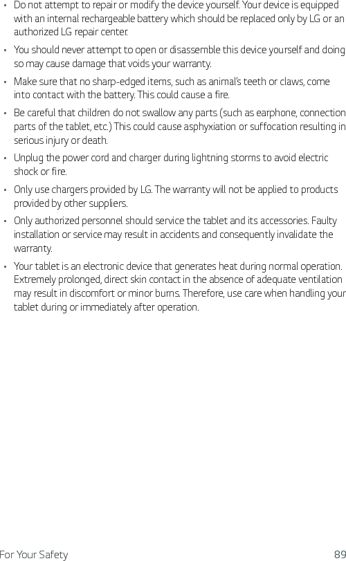 For Your Safety 89Ţ Do not attempt to repair or modify the device yourself. Your device is equipped with an internal rechargeable battery which should be replaced only by LG or an authorized LG repair center.Ţ You should never attempt to open or disassemble this device yourself and doing so may cause damage that voids your warranty.Ţ Make sure that no sharp-edged items, such as animal’s teeth or claws, come into contact with the battery. This could cause a fire.Ţ Be careful that children do not swallow any parts (such as earphone, connection parts of the tablet, etc.) This could cause asphyxiation or suffocation resulting in serious injury or death.Ţ Unplug the power cord and charger during lightning storms to avoid electric shock or fire.Ţ Only use chargers provided by LG. The warranty will not be applied to products provided by other suppliers.Ţ Only authorized personnel should service the tablet and its accessories. Faulty installation or service may result in accidents and consequently invalidate the warranty.Ţ Your tablet is an electronic device that generates heat during normal operation. Extremely prolonged, direct skin contact in the absence of adequate ventilation may result in discomfort or minor burns. Therefore, use care when handling your tablet during or immediately after operation.