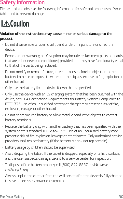 For Your Safety 90Safety InformationPlease read and observe the following information for safe and proper use of your tablet and to prevent damage.Violation of the instructions may cause minor or serious damage to the product.Ţ Do not disassemble or open crush, bend or deform, puncture or shred the device.Ţ Repairs under warranty, at LG’s option, may include replacement parts or boards that are either new or reconditioned, provided that they have functionality equal to that of the parts being replaced.Ţ Do not modify or remanufacture, attempt to insert foreign objects into the battery, immerse or expose to water or other liquids, expose to fire, explosion or other hazard. Ţ Only use the battery for the device for which it is specified.Ţ Only use the device with an LG charging system that has been qualified with the device, per CTIA Certification Requirements for Battery System Compliance to IEEE1725. Use of an unqualified battery or charger may present a risk of fire, explosion, leakage, or other hazard.Ţ Do not short circuit a battery or allow metallic conductive objects to contact battery terminals.Ţ Replace the battery only with another battery that has been qualified with the system per this standard, IEEE-Std-1725. Use of an unqualified battery may present a risk of fire, explosion, leakage or other hazard. Only authorized service providers shall replace battery (If the battery is non-user replaceable).Ţ Battery usage by children should be supervised. Ţ Avoid dropping the tablet. If the tablet is dropped, especially on a hard surface, and the user suspects damage, take it to a service center for inspection. Ţ To dispose of the battery properly, call (800) 822-8837 or visit www.call2recycle.org.Ţ Always unplug the charger from the wall socket after the device is fully charged to save unnecessary power consumption.