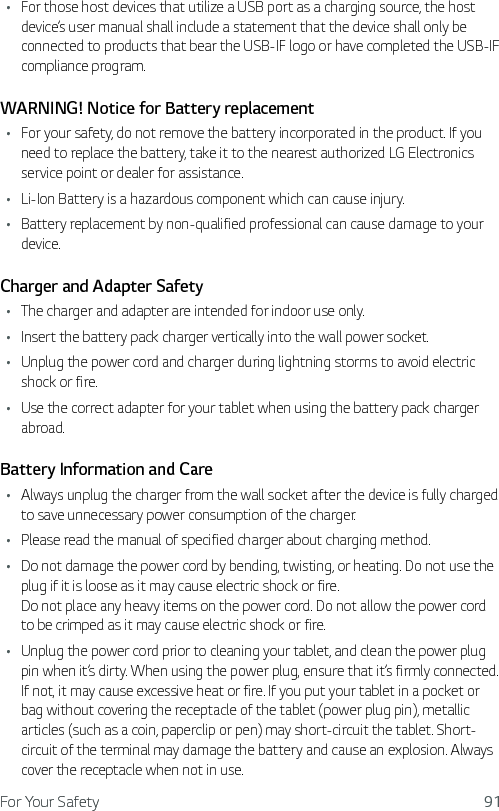 For Your Safety 91Ţ For those host devices that utilize a USB port as a charging source, the host device’s user manual shall include a statement that the device shall only be connected to products that bear the USB-IF logo or have completed the USB-IF compliance program.WARNING! Notice for Battery replacementŢ For your safety, do not remove the battery incorporated in the product. If you need to replace the battery, take it to the nearest authorized LG Electronics service point or dealer for assistance.Ţ Li-Ion Battery is a hazardous component which can cause injury.Ţ Battery replacement by non-qualified professional can cause damage to your device.Charger and Adapter SafetyŢ The charger and adapter are intended for indoor use only.Ţ Insert the battery pack charger vertically into the wall power socket.Ţ Unplug the power cord and charger during lightning storms to avoid electric shock or fire.Ţ Use the correct adapter for your tablet when using the battery pack charger abroad.Battery Information and CareŢ Always unplug the charger from the wall socket after the device is fully charged to save unnecessary power consumption of the charger.Ţ Please read the manual of specified charger about charging method.Ţ Do not damage the power cord by bending, twisting, or heating. Do not use the plug if it is loose as it may cause electric shock or fire. Do not place any heavy items on the power cord. Do not allow the power cord to be crimped as it may cause electric shock or fire.Ţ Unplug the power cord prior to cleaning your tablet, and clean the power plug pin when it’s dirty. When using the power plug, ensure that it’s firmly connected. If not, it may cause excessive heat or fire. If you put your tablet in a pocket or bag without covering the receptacle of the tablet (power plug pin), metallic articles (such as a coin, paperclip or pen) may short-circuit the tablet. Short-circuit of the terminal may damage the battery and cause an explosion. Always cover the receptacle when not in use.