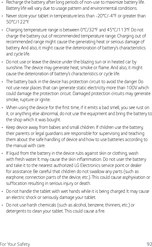 For Your Safety 92Ţ Recharge the battery after long periods of non-use to maximize battery life. Battery life will vary due to usage pattern and environmental conditions.Ţ Never store your tablet in temperature less than -20°C/-4°F or greater than 50°C/122°F.Ţ Charging temperature range is between 0°C/32°F and 45°C/113°F. Do not charge the battery out of recommended temperature range. Charging out of recommended range might cause the generating heat or serious damage of battery. And also, it might cause the deterioration of battery’s characteristics and cycle life.Ţ Do not use or leave the device under the blazing sun or in heated car by sunshine. The device may generate heat, smoke or flame. And also, it might cause the deterioration of battery’s characteristics or cycle life.Ţ The battery back in the device has protection circuit to avoid the danger. Do not use near places that can generate static electricity more than 100V which could damage the protection circuit. Damaged protection circuits may generate smoke, rupture or ignite.Ţ When using the device for the first time, if it emits a bad smell, you see rust on it, or anything else abnormal, do not use the equipment and bring the battery to the shop which it was bought.Ţ Keep device away from babies and small children. If children use the battery, their parents or legal guardians are responsible for supervising and teaching them about the safe handling of device and how to use batteries according to the manual with care.Ţ If liquid from the battery in the device rubs against skin or clothing, wash with fresh water. It may cause the skin inflammation. Do not user the battery and take it to the nearest authorized LG Electronics service point or dealer for assistance. Be careful that children do not swallow any parts (such as earphone, connection parts of the device, etc.). This could cause asphyxiation or suffocation resulting in serious injury or death.Ţ Do not handle the tablet with wet hands while it is being charged. It may cause an electric shock or seriously damage your tablet.Ţ Do not use harsh chemicals (such as alcohol, benzene, thinners, etc.) or detergents to clean your tablet. This could cause a fire. 