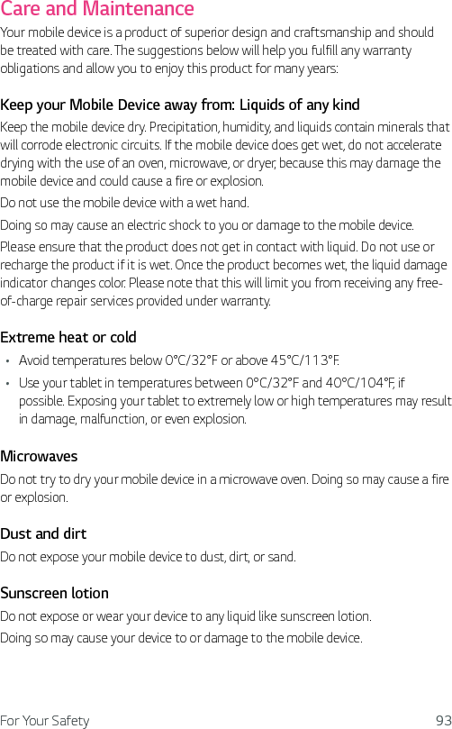 For Your Safety 93Care and MaintenanceYour mobile device is a product of superior design and craftsmanship and should be treated with care. The suggestions below will help you fulfill any warranty obligations and allow you to enjoy this product for many years:Keep your Mobile Device away from: Liquids of any kindKeep the mobile device dry. Precipitation, humidity, and liquids contain minerals that will corrode electronic circuits. If the mobile device does get wet, do not accelerate drying with the use of an oven, microwave, or dryer, because this may damage the mobile device and could cause a fire or explosion.Do not use the mobile device with a wet hand.Doing so may cause an electric shock to you or damage to the mobile device.Please ensure that the product does not get in contact with liquid. Do not use or recharge the product if it is wet. Once the product becomes wet, the liquid damage indicator changes color. Please note that this will limit you from receiving any free-of-charge repair services provided under warranty.Extreme heat or coldŢ Avoid temperatures below 0°C/32°F or above 45°C/113°F.Ţ Use your tablet in temperatures between 0ºC/32°F and 40ºC/104°F, if possible. Exposing your tablet to extremely low or high temperatures may result in damage, malfunction, or even explosion.MicrowavesDo not try to dry your mobile device in a microwave oven. Doing so may cause a fire or explosion.Dust and dirtDo not expose your mobile device to dust, dirt, or sand.Sunscreen lotionDo not expose or wear your device to any liquid like sunscreen lotion.Doing so may cause your device to or damage to the mobile device.