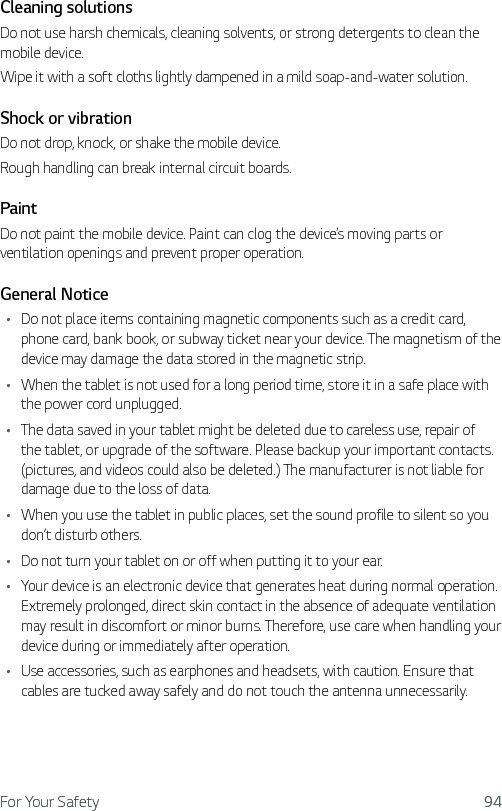 For Your Safety 94Cleaning solutionsDo not use harsh chemicals, cleaning solvents, or strong detergents to clean the mobile device.Wipe it with a soft cloths lightly dampened in a mild soap-and-water solution.Shock or vibrationDo not drop, knock, or shake the mobile device.Rough handling can break internal circuit boards.PaintDo not paint the mobile device. Paint can clog the device’s moving parts or ventilation openings and prevent proper operation.General NoticeŢ Do not place items containing magnetic components such as a credit card, phone card, bank book, or subway ticket near your device. The magnetism of the device may damage the data stored in the magnetic strip.Ţ When the tablet is not used for a long period time, store it in a safe place with the power cord unplugged.Ţ The data saved in your tablet might be deleted due to careless use, repair of the tablet, or upgrade of the software. Please backup your important contacts. (pictures, and videos could also be deleted.) The manufacturer is not liable for damage due to the loss of data.Ţ When you use the tablet in public places, set the sound profile to silent so you don’t disturb others.Ţ Do not turn your tablet on or off when putting it to your ear.Ţ Your device is an electronic device that generates heat during normal operation. Extremely prolonged, direct skin contact in the absence of adequate ventilation may result in discomfort or minor burns. Therefore, use care when handling your device during or immediately after operation.Ţ Use accessories, such as earphones and headsets, with caution. Ensure that cables are tucked away safely and do not touch the antenna unnecessarily.