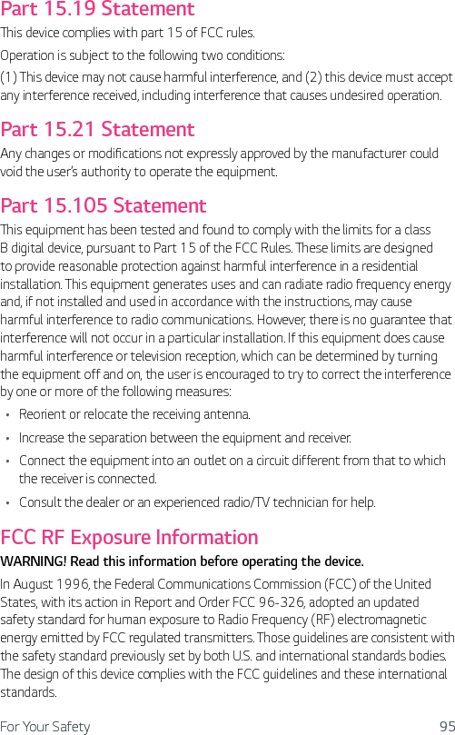 For Your Safety 95Part 15.19 StatementThis device complies with part 15 of FCC rules. Operation is subject to the following two conditions: (1) This device may not cause harmful interference, and (2) this device must accept any interference received, including interference that causes undesired operation.Part 15.21 StatementAny changes or modifications not expressly approved by the manufacturer could void the user’s authority to operate the equipment.Part 15.105 StatementThis equipment has been tested and found to comply with the limits for a class B digital device, pursuant to Part 15 of the FCC Rules. These limits are designed to provide reasonable protection against harmful interference in a residential installation. This equipment generates uses and can radiate radio frequency energy and, if not installed and used in accordance with the instructions, may cause harmful interference to radio communications. However, there is no guarantee that interference will not occur in a particular installation. If this equipment does cause harmful interference or television reception, which can be determined by turning the equipment off and on, the user is encouraged to try to correct the interference by one or more of the following measures:Ţ Reorient or relocate the receiving antenna.Ţ Increase the separation between the equipment and receiver.Ţ Connect the equipment into an outlet on a circuit different from that to which the receiver is connected.Ţ Consult the dealer or an experienced radio/TV technician for help.FCC RF Exposure InformationWARNING! Read this information before operating the device.In August 1996, the Federal Communications Commission (FCC) of the United States, with its action in Report and Order FCC 96-326, adopted an updated safety standard for human exposure to Radio Frequency (RF) electromagnetic energy emitted by FCC regulated transmitters. Those guidelines are consistent with the safety standard previously set by both U.S. and international standards bodies. The design of this device complies with the FCC guidelines and these international standards.