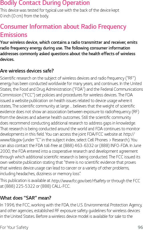 For Your Safety 96Bodily Contact During OperationThis device was tested for typical use with the back of the device kept 0 inch (0 cm) from the body. Consumer Information about Radio Frequency EmissionsYour wireless device, which contains a radio transmitter and receiver, emits radio frequency energy during use. The following consumer information addresses commonly asked questions about the health effects of wireless devices.Are wireless devices safe?Scientific research on the subject of wireless devices and radio frequency (“RF”) energy has been conducted worldwide for many years, and continues. In the United States, the Food and Drug Administration (“FDA”) and the Federal Communications Commission (“FCC”) set policies and procedures for wireless devices. The FDA issued a website publication on health issues related to device usage where it states, The scientific community at large … believes that the weight of scientific evidence does not show an association between exposure to radiofrequency (RF) from the devices and adverse health outcomes. Still the scientific community does recommend conducting additional research to address gaps in knowledge. That research is being conducted around the world and FDA continues to monitor developments in this field. You can access the joint FDA/FCC website at http://www.fda.gov (under “C” in the subject index, select Cell Phones &gt; Research). You can also contact the FDA toll-free at (888) 463-6332 or (888) INFO-FDA. In June 2000, the FDA entered into a cooperative research and development agreement through which additional scientific research is being conducted. The FCC issued its own website publication stating that “there is no scientific evidence that proves that wireless device usage can lead to cancer or a variety of other problems, including headaches, dizziness or memory loss”.This publication is available at http://www.fcc.gov/oet/rfsafety or through the FCC at (888) 225-5322 or (888) CALL-FCC.What does “SAR” mean?In 1996, the FCC, working with the FDA, the U.S. Environmental Protection Agency, and other agencies, established RF exposure safety guidelines for wireless devices in the United States. Before a wireless device model is available for sale to the 