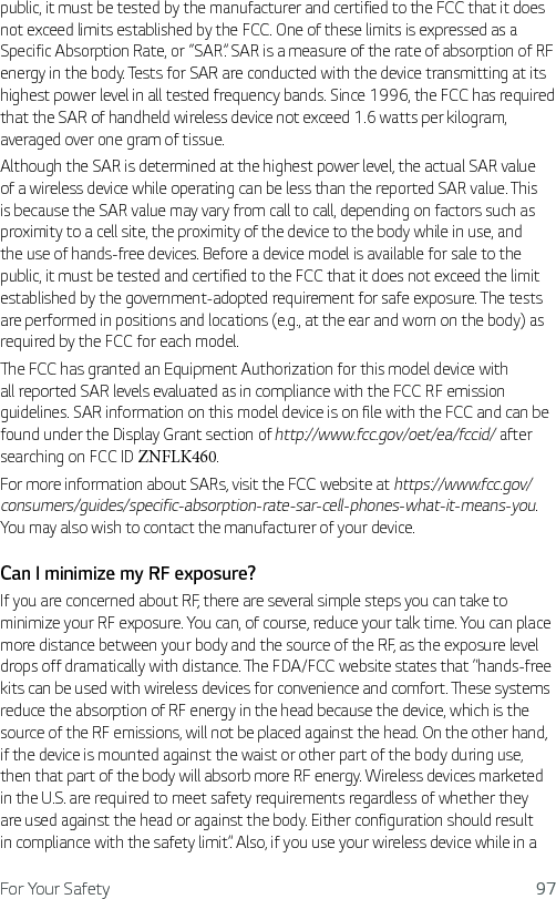 For Your Safety 97public, it must be tested by the manufacturer and certified to the FCC that it does not exceed limits established by the FCC. One of these limits is expressed as a Specific Absorption Rate, or “SAR”. SAR is a measure of the rate of absorption of RF energy in the body. Tests for SAR are conducted with the device transmitting at its highest power level in all tested frequency bands. Since 1996, the FCC has required that the SAR of handheld wireless device not exceed 1.6 watts per kilogram, averaged over one gram of tissue. Although the SAR is determined at the highest power level, the actual SAR value of a wireless device while operating can be less than the reported SAR value. This is because the SAR value may vary from call to call, depending on factors such as proximity to a cell site, the proximity of the device to the body while in use, and the use of hands-free devices. Before a device model is available for sale to the public, it must be tested and certified to the FCC that it does not exceed the limit established by the government-adopted requirement for safe exposure. The tests are performed in positions and locations (e.g., at the ear and worn on the body) as required by the FCC for each model.The FCC has granted an Equipment Authorization for this model device with all reported SAR levels evaluated as in compliance with the FCC RF emission guidelines. SAR information on this model device is on file with the FCC and can be found under the Display Grant section of http://www.fcc.gov/oet/ea/fccid/ after searching on FCC ID ZNFLK460.For more information about SARs, visit the FCC website at https://www.fcc.gov/consumers/guides/specific-absorption-rate-sar-cell-phones-what-it-means-you. You may also wish to contact the manufacturer of your device.Can I minimize my RF exposure? If you are concerned about RF, there are several simple steps you can take to minimize your RF exposure. You can, of course, reduce your talk time. You can place more distance between your body and the source of the RF, as the exposure level drops off dramatically with distance. The FDA/FCC website states that “hands-free kits can be used with wireless devices for convenience and comfort. These systems reduce the absorption of RF energy in the head because the device, which is the source of the RF emissions, will not be placed against the head. On the other hand, if the device is mounted against the waist or other part of the body during use, then that part of the body will absorb more RF energy. Wireless devices marketed in the U.S. are required to meet safety requirements regardless of whether they are used against the head or against the body. Either configuration should result in compliance with the safety limit”. Also, if you use your wireless device while in a 