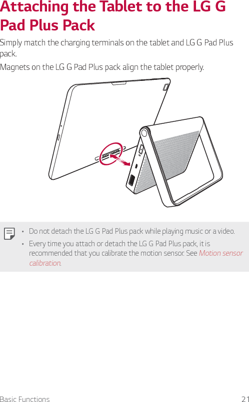 Basic Functions 21Attaching the Tablet to the LG G Pad Plus PackSimply match the charging terminals on the tablet and LG G Pad Plus pack.Magnets on the LG G Pad Plus pack align the tablet properly.Ţ Do not detach the LG G Pad Plus pack while playing music or a video. Ţ Every time you attach or detach the LG G Pad Plus pack, it is recommended that you calibrate the motion sensor. See Motion sensor calibration.