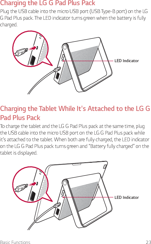 Basic Functions 23Charging the LG G Pad Plus PackPlug the USB cable into the micro USB port (USB Type-B port) on the LG G Pad Plus pack. The LED indicator turns green when the battery is fully charged. LED Indicator Charging the Tablet While It&apos;s Attached to the LG G Pad Plus PackTo charge the tablet and the LG G Pad Plus pack at the same time, plug the USB cable into the micro USB port on the LG G Pad Plus pack while it&apos;s attached to the tablet. When both are fully charged, the LED indicator on the LG G Pad Plus pack turns green and “Battery fully charged” on the tablet is displayed.LED Indicator 
