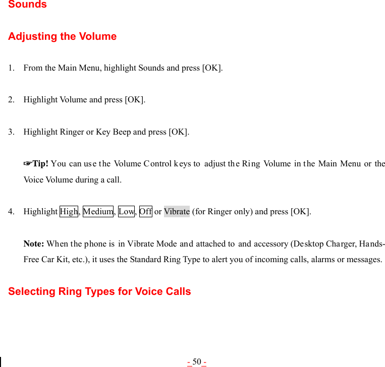 - 50 - Sounds  Adjusting the Volume  1. From the Main Menu, highlight Sounds and press [OK].  2. Highlight Volume and press [OK].  3. Highlight Ringer or Key Beep and press [OK].  ☞Tip! You can us e t he Volume C ontrol keys to  adjust the Ri ng Volume in the Main Menu or the Voice Volume during a call.  4. Highlight High, Medium, Low, Off or Vibrate (for Ringer only) and press [OK].  Note: When the phone is in Vibrate Mode and attached to and accessory (Desktop Charger, Hands-Free Car Kit, etc.), it uses the Standard Ring Type to alert you of incoming calls, alarms or messages.  Selecting Ring Types for Voice Calls  