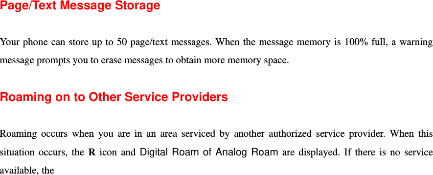  Page/Text Message Storage  Your phone can store up to 50 page/text messages. When the message memory is 100% full, a warning message prompts you to erase messages to obtain more memory space.  Roaming on to Other Service Providers  Roaming occurs when you are in an area serviced by another authorized service provider. When this situation occurs, the R icon and Digital Roam of Analog Roam are displayed. If there is no service available, the 