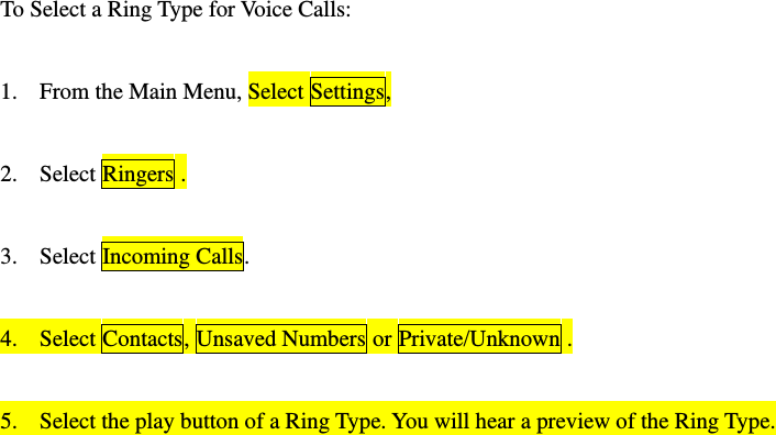 To Select a Ring Type for Voice Calls:  1. From the Main Menu, Select Settings,  2. Select Ringers .  3. Select Incoming Calls.  4. Select Contacts, Unsaved Numbers or Private/Unknown .  5. Select the play button of a Ring Type. You will hear a preview of the Ring Type.  